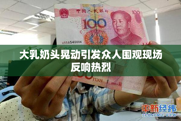 大乳奶头晃动引发众人围观现场反响热烈