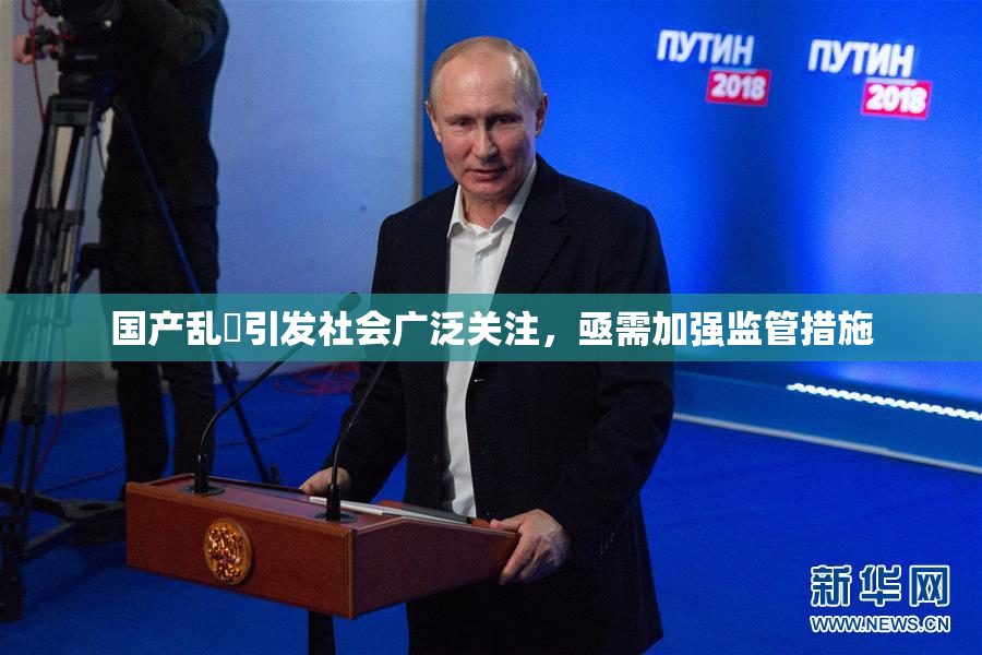 国产乱婬引发社会广泛关注，亟需加强监管措施