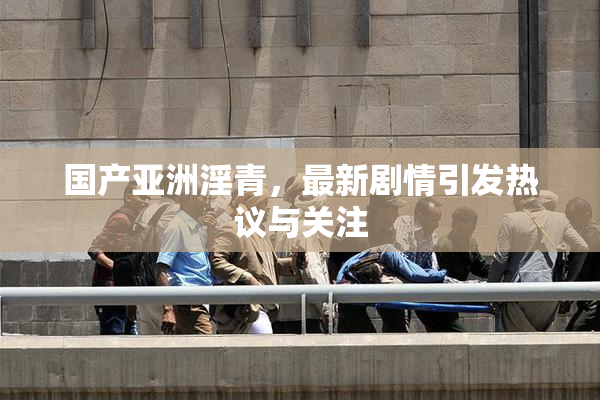 国产亚洲淫青，最新剧情引发热议与关注