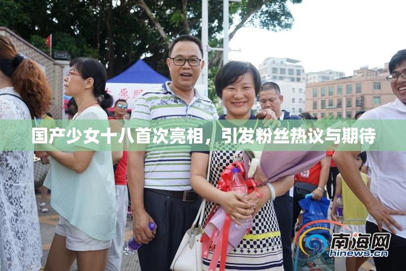 国产少女十八首次亮相，引发粉丝热议与期待