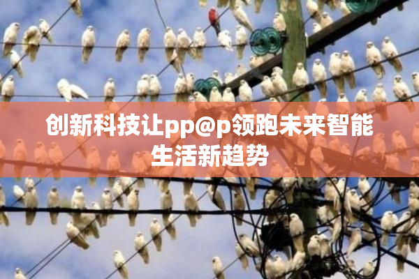 创新科技让pp@p领跑未来智能生活新趋势