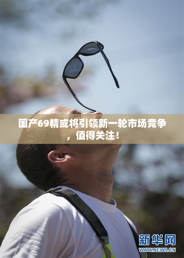 国产69精或将引领新一轮市场竞争，值得关注！