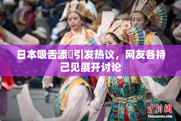日本吸舌添泬引发热议，网友各持己见展开讨论