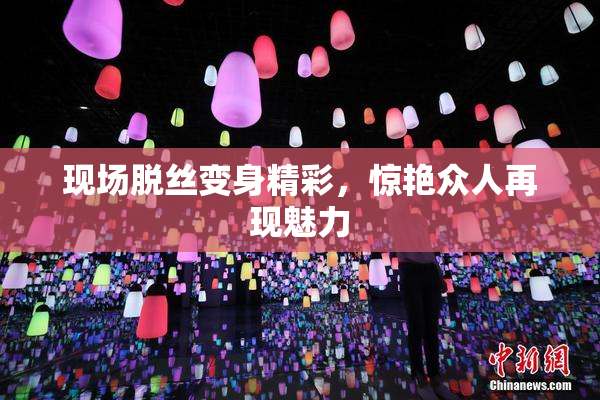 现场脱丝变身精彩，惊艳众人再现魅力