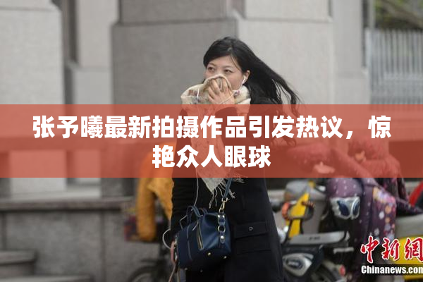 张予曦最新拍摄作品引发热议，惊艳众人眼球