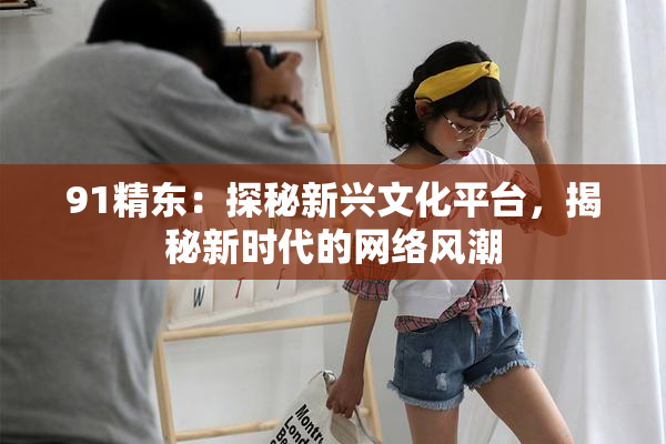 91精东：探秘新兴文化平台，揭秘新时代的网络风潮