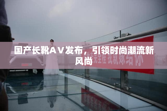 国产长靴AⅤ发布，引领时尚潮流新风尚