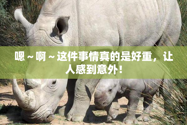嗯～啊～这件事情真的是好重，让人感到意外！