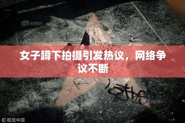 女子蹲下拍摄引发热议，网络争议不断