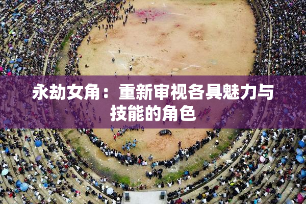 永劫女角：重新审视各具魅力与技能的角色