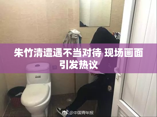 朱竹清遭遇不当对待 现场画面引发热议