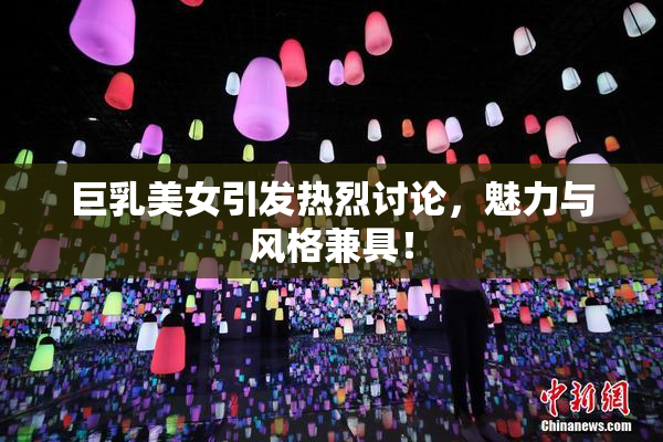 巨乳美女引发热烈讨论，魅力与风格兼具！