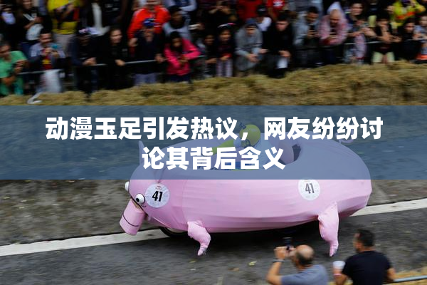 动漫玉足引发热议，网友纷纷讨论其背后含义
