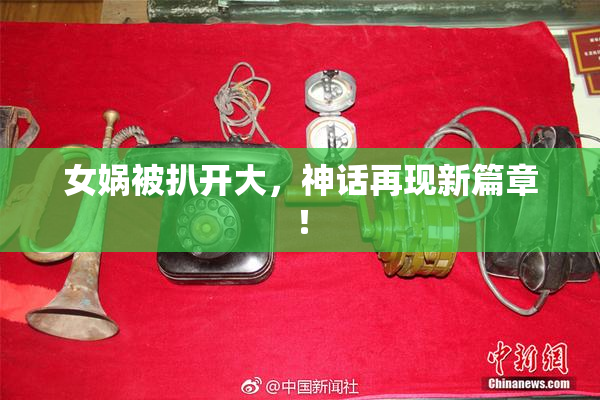 女娲被扒开大，神话再现新篇章！