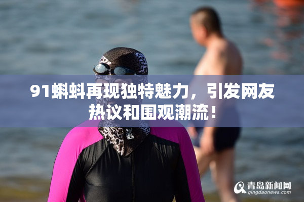 91蝌蚪再现独特魅力，引发网友热议和围观潮流！