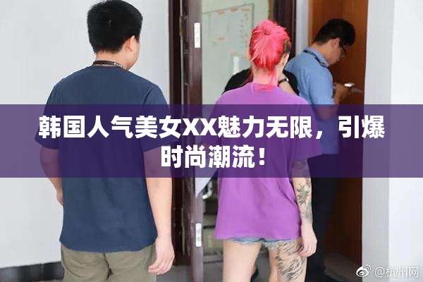 韩国人气美女XX魅力无限，引爆时尚潮流！