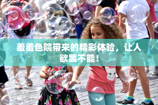 羞羞色院带来的精彩体验，让人欲罢不能！
