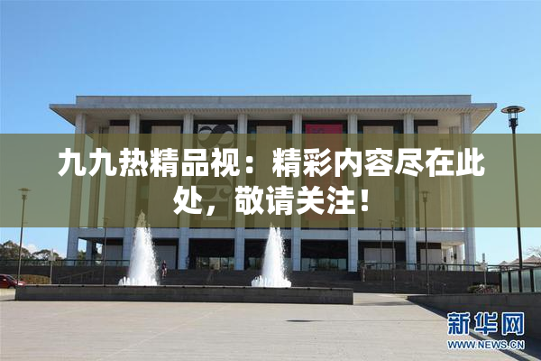 九九热精品视：精彩内容尽在此处，敬请关注！