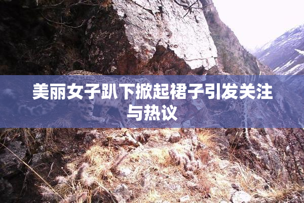 美丽女子趴下掀起裙子引发关注与热议