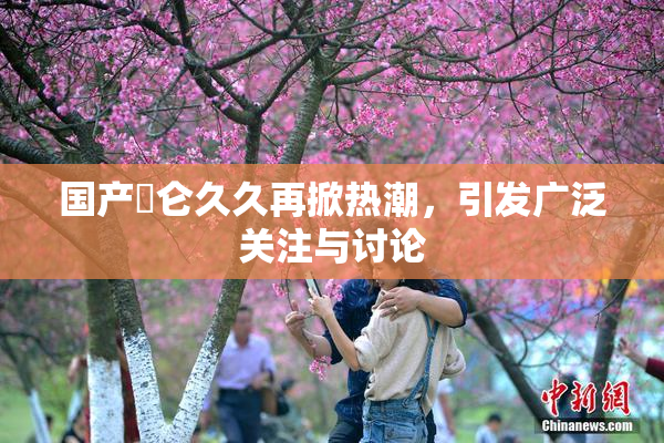 国产婬仑久久再掀热潮，引发广泛关注与讨论
