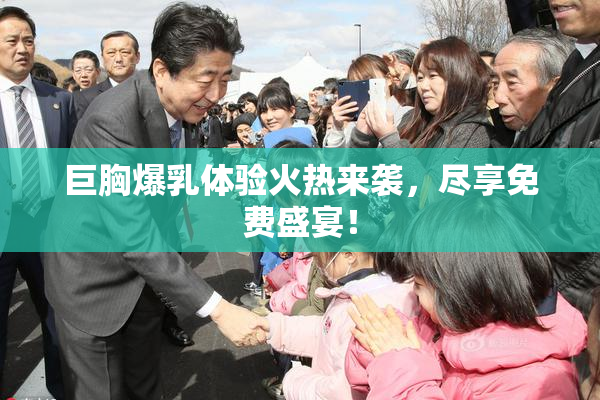 巨胸爆乳体验火热来袭，尽享免费盛宴！