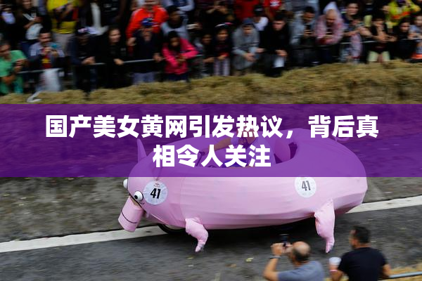 国产美女黄网引发热议，背后真相令人关注
