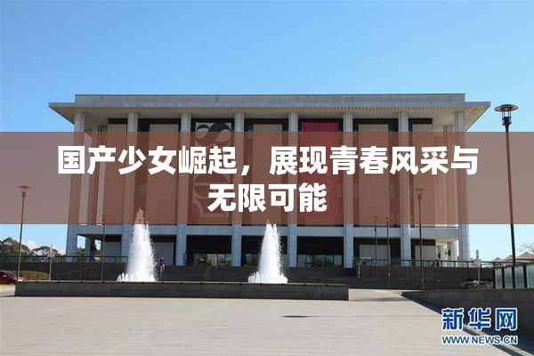 国产少女崛起，展现青春风采与无限可能