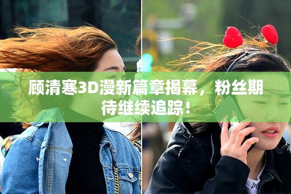 顾清寒3D漫新篇章揭幕，粉丝期待继续追踪！