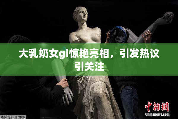 大乳奶女gi惊艳亮相，引发热议引关注