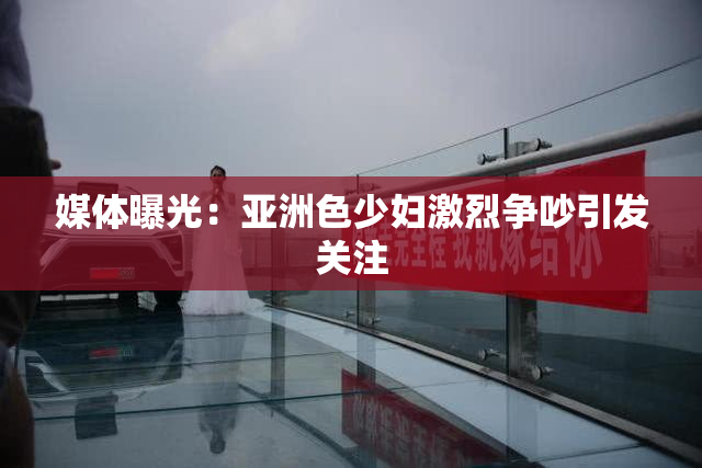 媒体曝光：亚洲色少妇激烈争吵引发关注