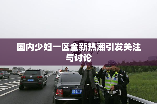 国内少妇一区全新热潮引发关注与讨论