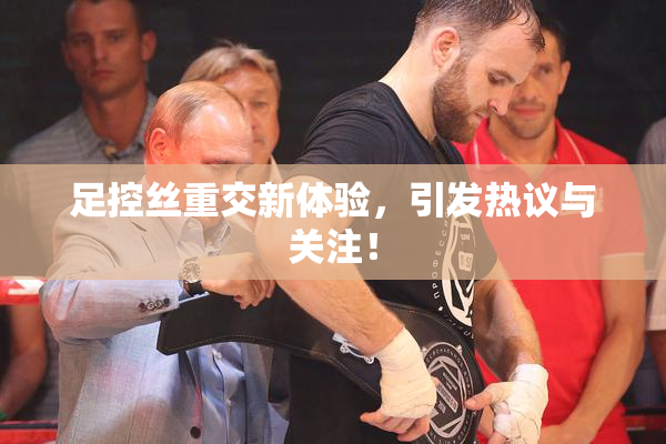 足控丝重交新体验，引发热议与关注！