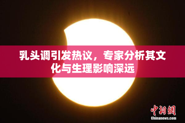 乳头调引发热议，专家分析其文化与生理影响深远