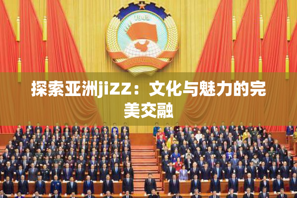 探索亚洲jiZZ：文化与魅力的完美交融
