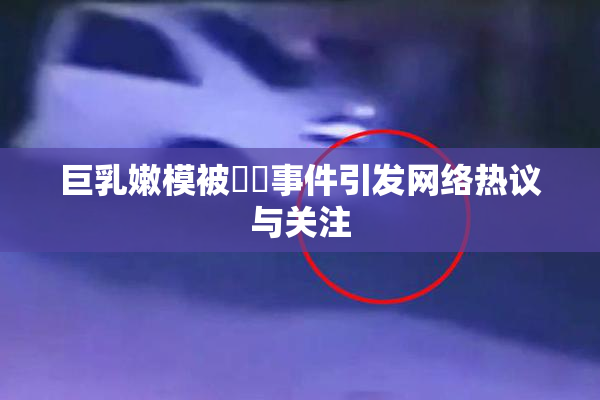 巨乳嫩模被❌‌事件引发网络热议与关注