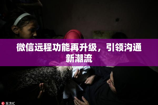 微信远程功能再升级，引领沟通新潮流