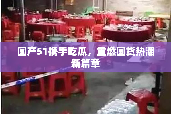 国产51携手吃瓜，重燃国货热潮新篇章