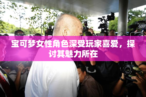 宝可梦女性角色深受玩家喜爱，探讨其魅力所在