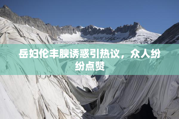 岳妇伦丰腴诱惑引热议，众人纷纷点赞