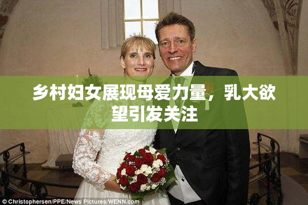 乡村妇女展现母爱力量，乳大欲望引发关注
