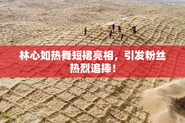 林心如热舞短裙亮相，引发粉丝热烈追捧！
