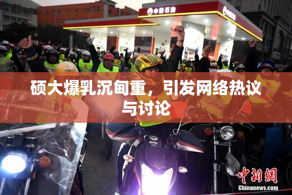 硕大爆乳沉甸重，引发网络热议与讨论