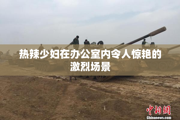 热辣少妇在办公室内令人惊艳的激烈场景
