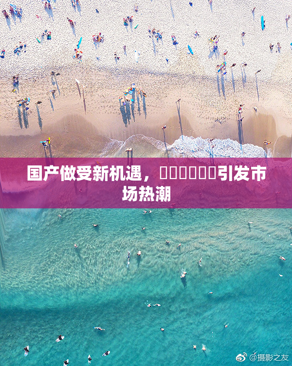 国产做受新机遇，❌‌❌‌❌‌引发市场热潮