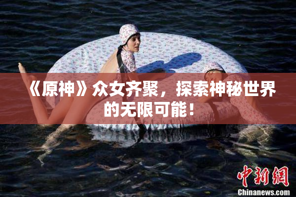 《原神》众女齐聚，探索神秘世界的无限可能！