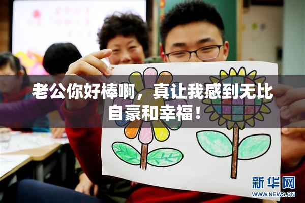 老公你好棒啊，真让我感到无比自豪和幸福！