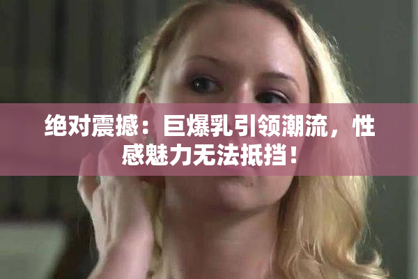 绝对震撼：巨爆乳引领潮流，性感魅力无法抵挡！