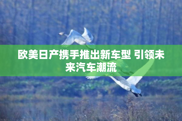 欧美日产携手推出新车型 引领未来汽车潮流