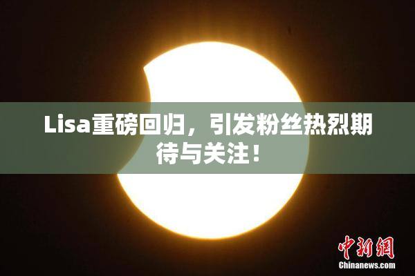 Lisa重磅回归，引发粉丝热烈期待与关注！