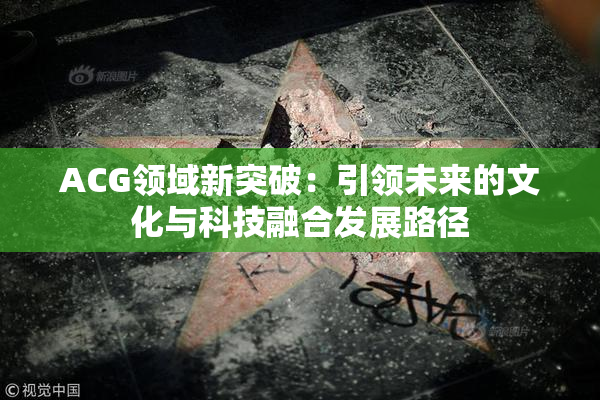 ACG领域新突破：引领未来的文化与科技融合发展路径